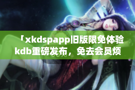 「xkdspapp舊版限免體驗kdb重磅發(fā)布，免去會員煩惱，暢享全新功能！」