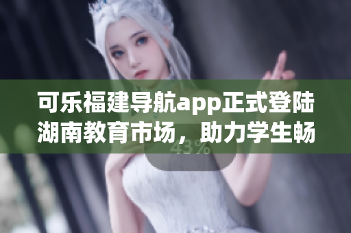 可樂(lè)福建導(dǎo)航app正式登陸湖南教育市場(chǎng)，助力學(xué)生暢游校園！