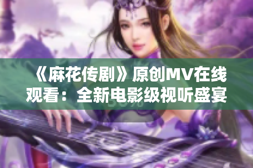 《麻花傳劇》原創(chuàng)MV在線觀看：全新電影級視聽盛宴！