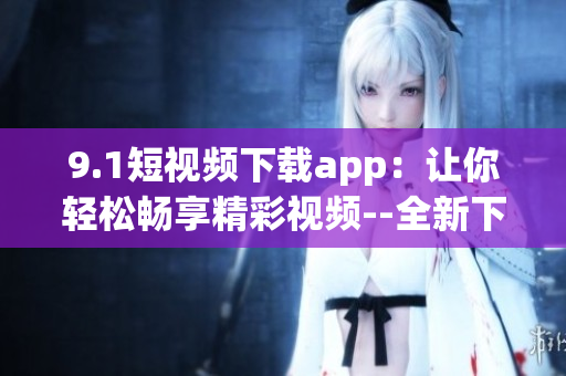 9.1短視頻下載app：讓你輕松暢享精彩視頻--全新下載體驗(yàn)!