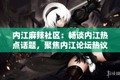 內(nèi)江麻辣社區(qū)：暢談內(nèi)江熱點(diǎn)話題，聚焦內(nèi)江論壇熱議