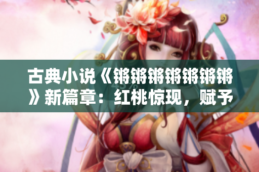 古典小說(shuō)《鏘鏘鏘鏘鏘鏘鏘》新篇章：紅桃驚現(xiàn)，賦予經(jīng)典嶄新生命