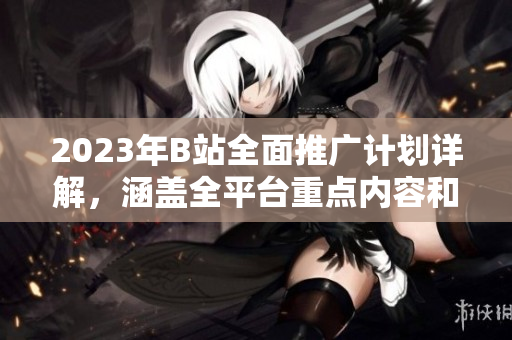 2023年B站全面推廣計(jì)劃詳解，涵蓋全平臺(tái)重點(diǎn)內(nèi)容和活動(dòng)