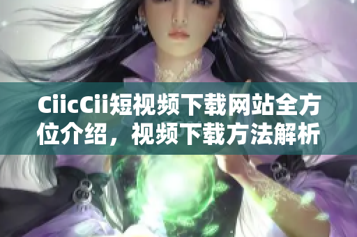 CiicCii短視頻下載網(wǎng)站全方位介紹，視頻下載方法解析及推薦