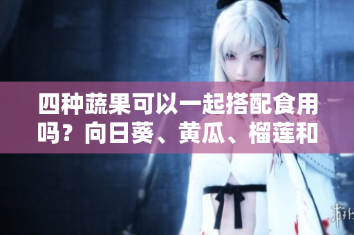 四種蔬果可以一起搭配食用嗎？向日葵、黃瓜、榴蓮和絲瓜的飲食搭配有哪些需要注意的？