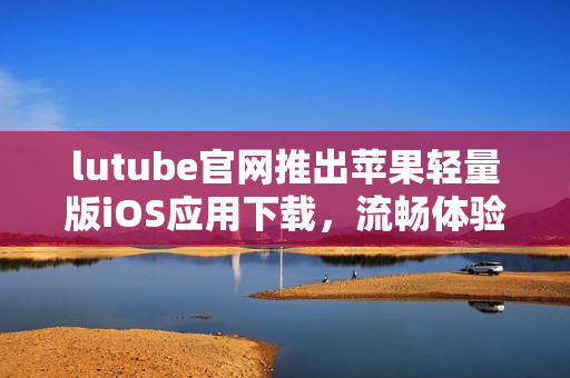 lutube官網(wǎng)推出蘋果輕量版iOS應(yīng)用下載，流暢體驗精彩視頻
