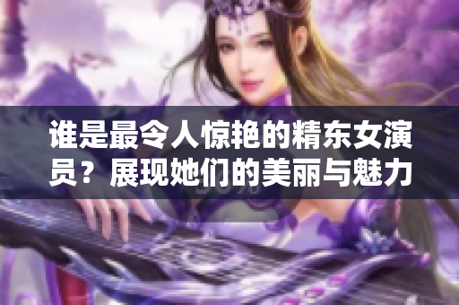 誰是最令人驚艷的精東女演員？展現(xiàn)她們的美麗與魅力