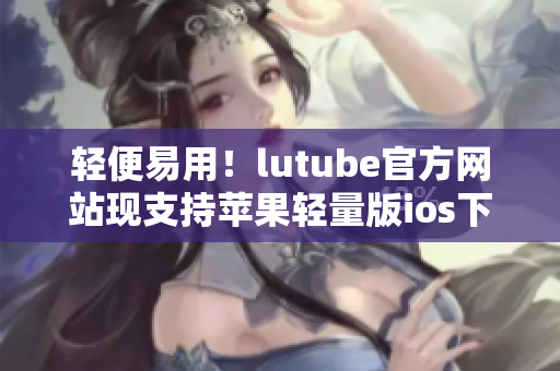 輕便易用！lutube官方網(wǎng)站現(xiàn)支持蘋(píng)果輕量版ios下載