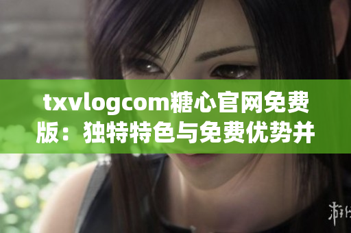 txvlogcom糖心官網(wǎng)免費(fèi)版：獨(dú)特特色與免費(fèi)優(yōu)勢(shì)并存