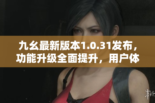 九幺最新版本1.0.31發(fā)布，功能升級(jí)全面提升，用戶體驗(yàn)再度升級(jí)