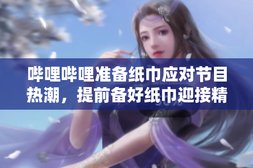 嗶哩嗶哩準(zhǔn)備紙巾應(yīng)對節(jié)目熱潮，提前備好紙巾迎接精彩節(jié)目 