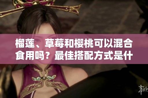 榴蓮、草莓和櫻桃可以混合食用嗎？最佳搭配方式是什么？