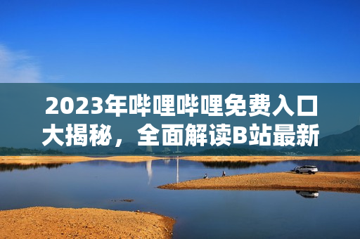 2023年嗶哩嗶哩免費入口大揭秘，全面解讀B站最新入場政策和入口啟用時間
