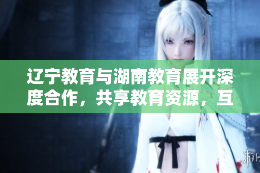 遼寧教育與湖南教育展開深度合作，共享教育資源，互相學(xué)習(xí)交流