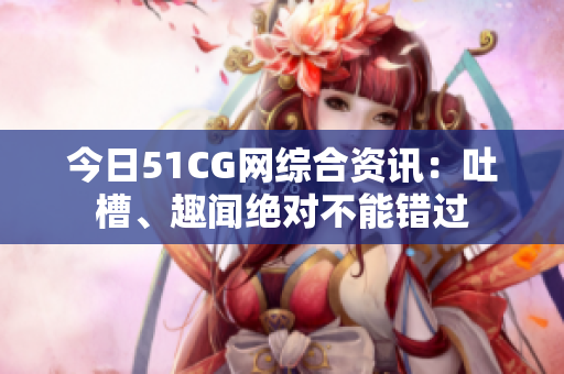 今日51CG網(wǎng)綜合資訊：吐槽、趣聞絕對不能錯過