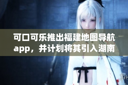 可口可樂推出福建地圖導航app，并計劃將其引入湖南教育市場