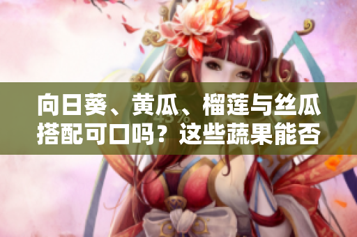 向日葵、黃瓜、榴蓮與絲瓜搭配可口嗎？這些蔬果能否同時(shí)享用？