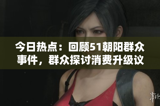 今日熱點(diǎn)：回顧51朝陽群眾事件，群眾探討消費(fèi)升級(jí)議題