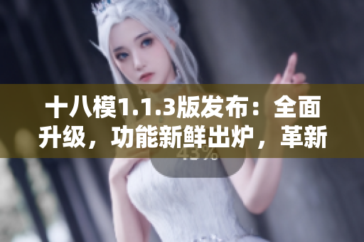 十八模1.1.3版發(fā)布：全面升級，功能新鮮出爐，革新你的體驗！