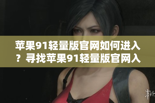 蘋果91輕量版官網(wǎng)如何進(jìn)入？尋找蘋果91輕量版官網(wǎng)入口有效方式