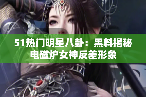 51熱門明星八卦：黑料揭秘電磁爐女神反差形象
