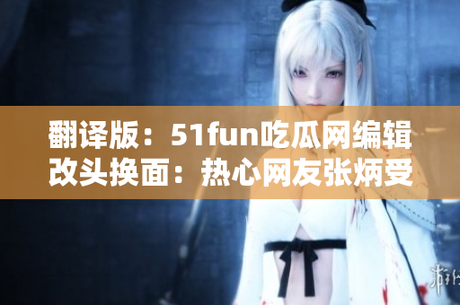 翻譯版：51fun吃瓜網(wǎng)編輯改頭換面：熱心網(wǎng)友張炳受重視