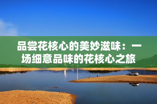 品嘗花核心的美妙滋味：一場細(xì)意品味的花核心之旅