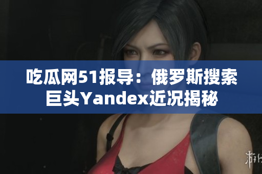 吃瓜網(wǎng)51報(bào)導(dǎo)：俄羅斯搜索巨頭Yandex近況揭秘