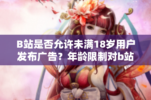 B站是否允許未滿18歲用戶發(fā)布廣告？年齡限制對(duì)b站廣告商有何影響？