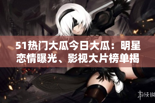 51熱門(mén)大瓜今日大瓜：明星戀情曝光、影視大片榜單揭曉！