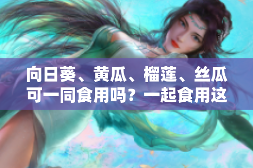 向日葵、黃瓜、榴蓮、絲瓜可一同食用嗎？一起食用這些蔬果有何效益？