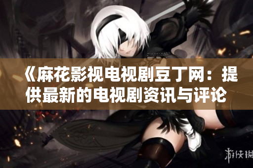 《麻花影視電視劇豆丁網(wǎng)：提供最新的電視劇資訊與評論》