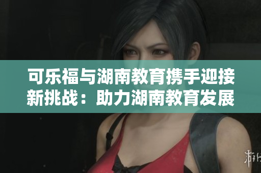 可樂福與湖南教育攜手迎接新挑戰(zhàn)：助力湖南教育發(fā)展的合作探索