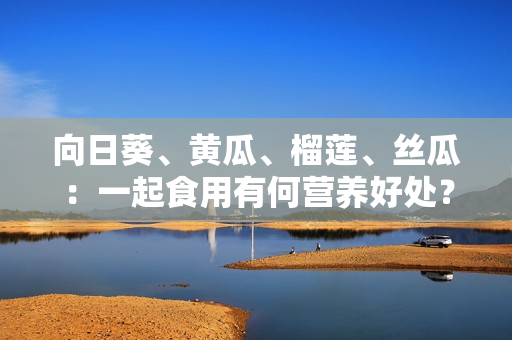 向日葵、黃瓜、榴蓮、絲瓜：一起食用有何營養(yǎng)好處？