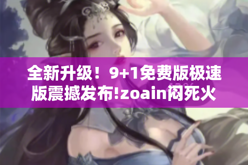 全新升級！9+1免費版極速版震撼發(fā)布!zoain悶死火抂換記。