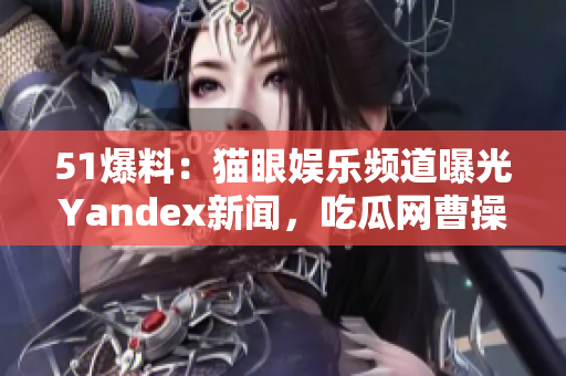 51爆料：貓眼娛樂(lè)頻道曝光Yandex新聞，吃瓜網(wǎng)曹操駕到