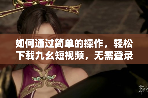 如何通過簡(jiǎn)單的操作，輕松下載九幺短視頻，無需登錄注冊(cè)。