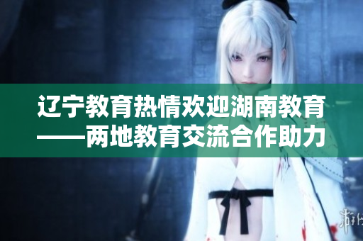 遼寧教育熱情歡迎湖南教育——兩地教育交流合作助力教育事業(yè)發(fā)展