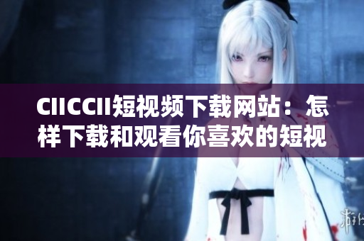 CIICCII短視頻下載網(wǎng)站：怎樣下載和觀看你喜歡的短視頻？