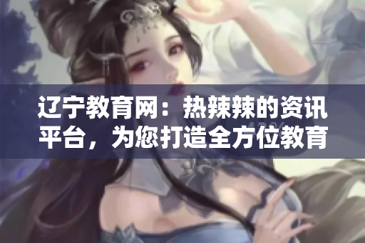 遼寧教育網(wǎng)：熱辣辣的資訊平臺(tái)，為您打造全方位教育信息服務(wù)