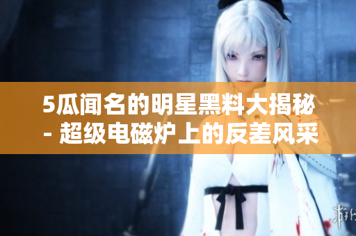 5瓜聞名的明星黑料大揭秘 - 超級(jí)電磁爐上的反差風(fēng)采
