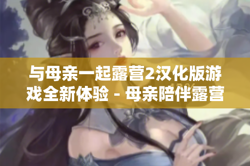 與母親一起露營(yíng)2漢化版游戲全新體驗(yàn) - 母親陪伴露營(yíng)2漢化版游戲首次曝光