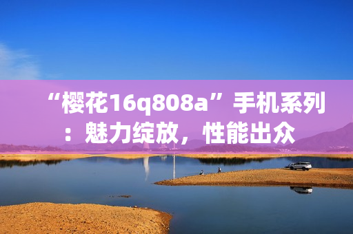 “櫻花16q808a”手機系列：魅力綻放，性能出眾