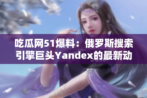 吃瓜網(wǎng)51爆料：俄羅斯搜索引擎巨頭Yandex的最新動(dòng)向大揭秘