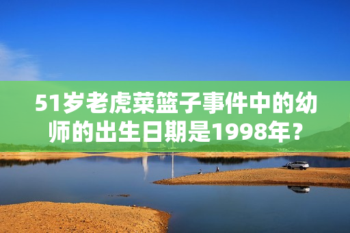 51歲老虎菜籃子事件中的幼師的出生日期是1998年？