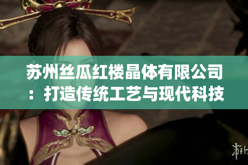 蘇州絲瓜紅樓晶體有限公司：打造傳統(tǒng)工藝與現(xiàn)代科技的結(jié)合創(chuàng)新ParallelGroup