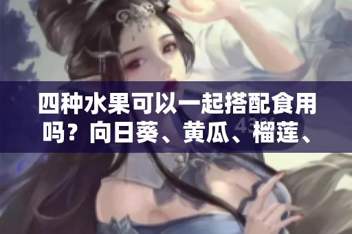 四種水果可以一起搭配食用嗎？向日葵、黃瓜、榴蓮、絲瓜的吃法分享