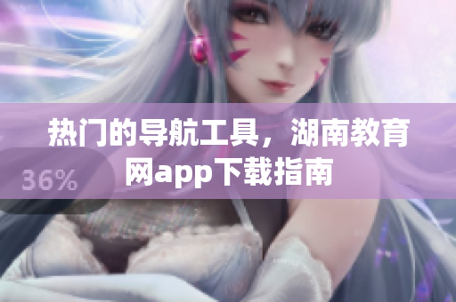 熱門的導(dǎo)航工具，湖南教育網(wǎng)app下載指南
