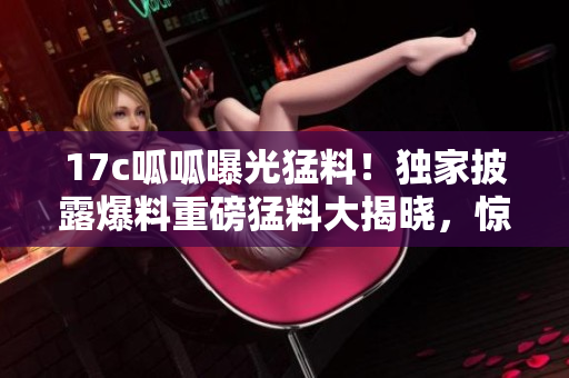 17c呱呱曝光猛料！獨(dú)家披露爆料重磅猛料大揭曉，驚人內(nèi)幕曝光!