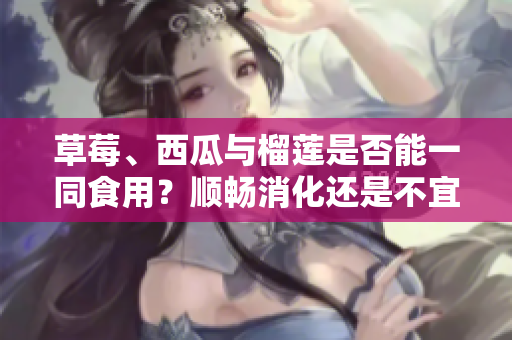 草莓、西瓜與榴蓮是否能一同食用？順暢消化還是不宜搭配？詳細(xì)解讀三者相互配搭的效果